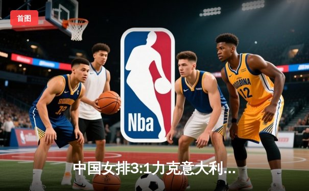 中国女排3:1力克意大利 朱婷狂砍28分率队晋级世界联赛总决赛