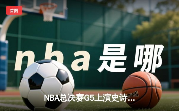 NBA总决赛G5上演史诗逆转 凯尔特人末节轰出20-0攻击波擒鹿