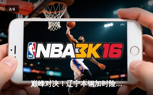 巅峰对决！辽宁本钢加时险胜广东东莞大益，赵继伟33+8+5闪耀天王山之战 - 2