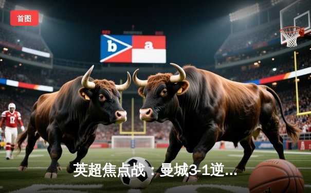 英超焦点战：曼城3-1逆转曼联，哈兰德双响锁定胜局