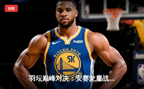 羽坛巅峰对决：安赛龙鏖战三局险胜金廷，丹麦公开赛卫冕之路启航