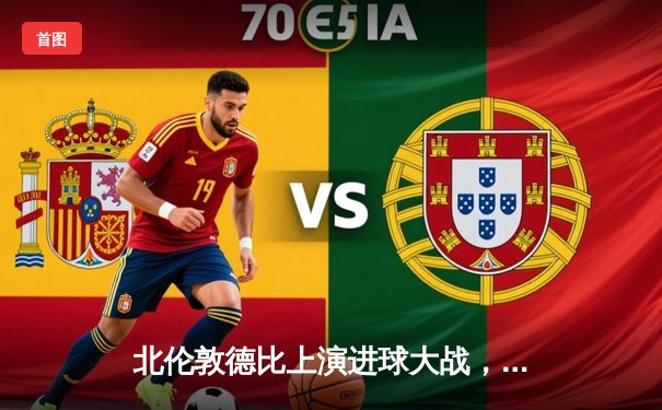 北伦敦德比上演进球大战，阿森纳3-2险胜热刺守住争冠希望