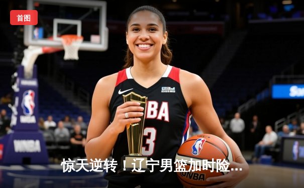 惊天逆转！辽宁男篮加时险胜广东，赵继伟37分导演绝地反击