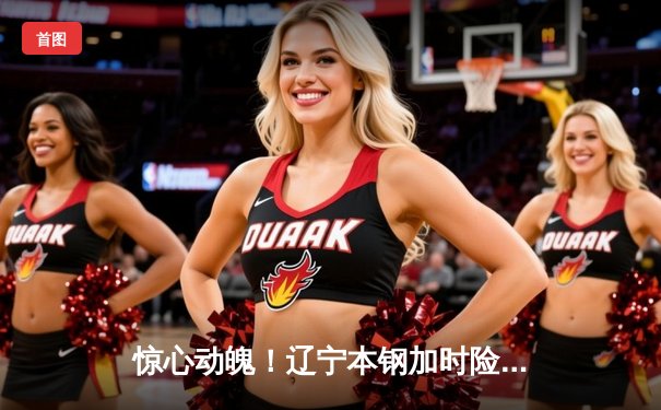 惊心动魄！辽宁本钢加时险胜广东宏远，CBA总决赛首战上演经典对决