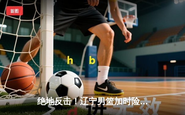 绝地反击！辽宁男篮加时险胜广东，赵继伟33+8+5主宰生死时刻